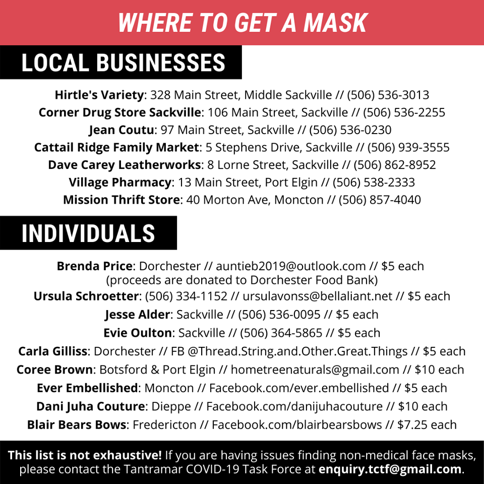 A red banner with white text at the top of the page reads “WHERE TO GET A MASK.” A black banner with white text aligned left of the panel reads “LOCAL BUSINESSES.” Underneath the black banner is a list. The list reads: Hirtle’s Variety: 328 Main Street, Middle Sackville // (506) 536-3013 Corner Drug Store Sackville: 106 main Street, Sackville // (506) 536-2255 Jean Coutu: 97 Main Street, Sackville // (506) 536-0230 Cattail Ridge Family Market: 5 Stephens Drive, Sackville // (506) 939-3555 Dave Carey Leatherworks: 8 Lorne Street, Sackville // (506) 862-8952 Village Pharmacy: 13 Main Street, Port Elgin // (506) 538-2333 Mission Thrift Store: 40 Morton Ave, Moncton // (506) 857-4040 A black banner with white text aligned left reads “INDIVIDUALS.” Underneath the black banner is another list. The list reads: Brenda Price: Dorchester // auntieb2019@outlook.com // $5 each (proceeds are donated to Dorchester Food Bank) Ursula Schroetter: (506) 334-1152 // ursulavonss@bellaliant.net // $5 each Jesse Alder: Sackville // (506) 536-0095 // $5 each Evie Oulton: Sackville // (506) 364-5865 // $5 each Carla Gilliss: Dorchester // FB @Thread.String.and.Other.Great.Things // $5 each Coree Brown” Botsford & Port Elgin // hometreenaturals@gmail.com // $10 each Ever Embellished: Moncton // Facebook.com/ever.embellished // $5 each Dani Juha Couture: Dieppe // Facebook.com/danijuhacouture // $10 each Blair Bears Bows: Fredericton // Facebook.com/blairbearsbows // $7.25 each There is a black banner with white text at the bottom of the page that reads “This list is not exhaustive! If you are having issues finding non-medical face masks, please contact the Tantramar COVID-19 Task Force at enquiry.tctf@gmail.com. End of page